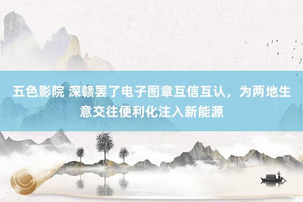 五色影院 深赣罢了电子图章互信互认，为两地生意交往便利化注入新能源