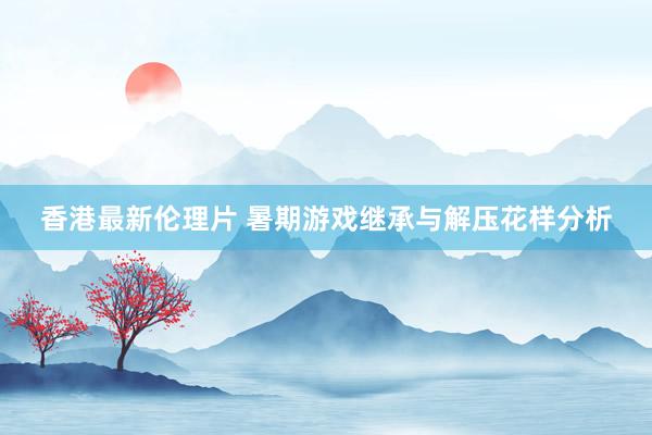 香港最新伦理片 暑期游戏继承与解压花样分析