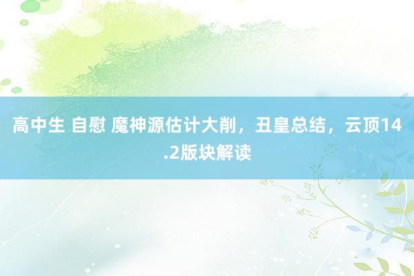 高中生 自慰 魔神源估计大削，丑皇总结，云顶14.2版块解读