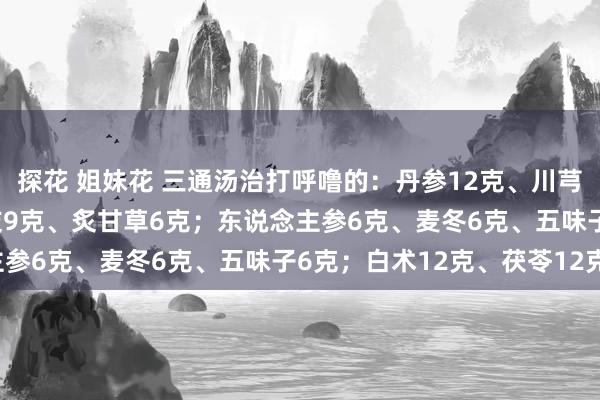 探花 姐妹花 三通汤治打呼噜的：丹参12克、川芎10克、葛根20克；桂枝9克、炙甘草6克；东说念主参6克、麦冬6克、五味子6克；白术12克、茯苓12克。
