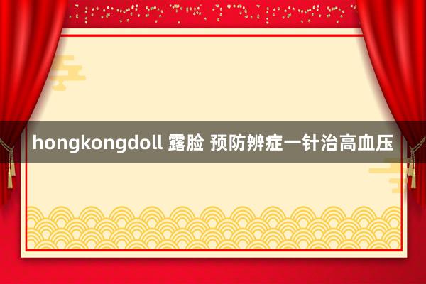hongkongdoll 露脸 预防辨症一针治高血压