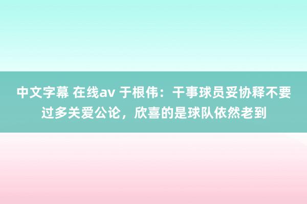 中文字幕 在线av 于根伟：干事球员妥协释不要过多关爱公论，欣喜的是球队依然老到