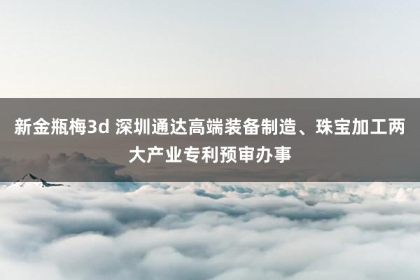 新金瓶梅3d 深圳通达高端装备制造、珠宝加工两大产业专利预审办事