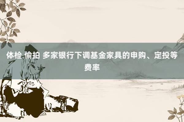 体检 偷拍 多家银行下调基金家具的申购、定投等费率