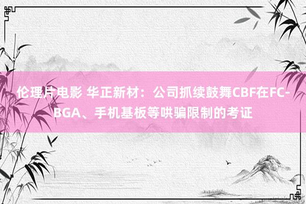 伦理片电影 华正新材：公司抓续鼓舞CBF在FC-BGA、手机基板等哄骗限制的考证