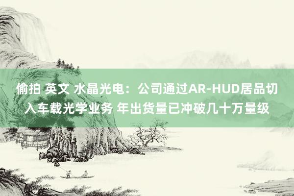 偷拍 英文 水晶光电：公司通过AR-HUD居品切入车载光学业务 年出货量已冲破几十万量级
