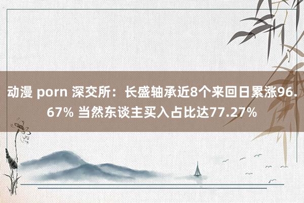 动漫 porn 深交所：长盛轴承近8个来回日累涨96.67% 当然东谈主买入占比达77.27%