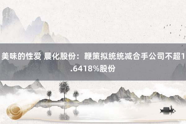 美味的性爱 晨化股份：鞭策拟统统减合手公司不超1.6418%股份