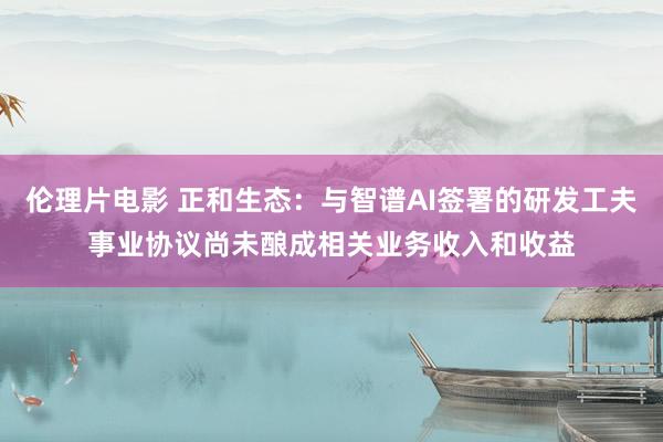 伦理片电影 正和生态：与智谱AI签署的研发工夫事业协议尚未酿成相关业务收入和收益