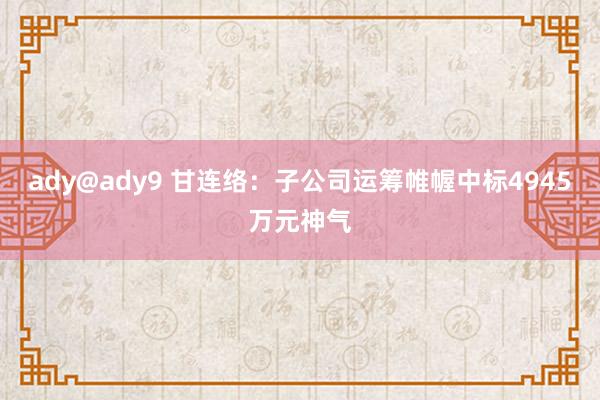 ady@ady9 甘连络：子公司运筹帷幄中标4945万元神气