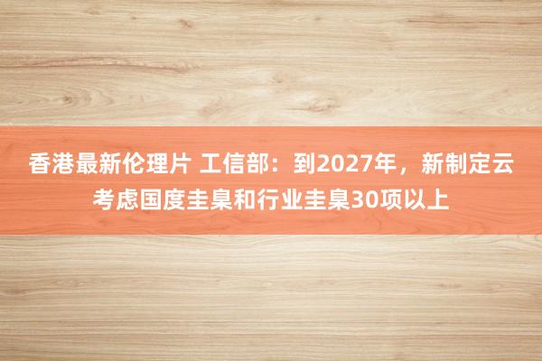 香港最新伦理片 工信部：到2027年，新制定云考虑国度圭臬和行业圭臬30项以上