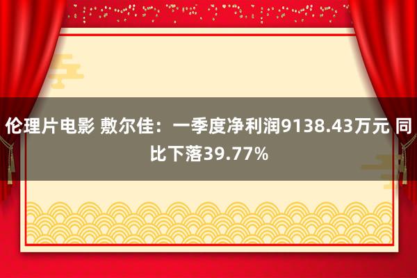 伦理片电影 敷尔佳：一季度净利润9138.43万元 同比下落39.77%
