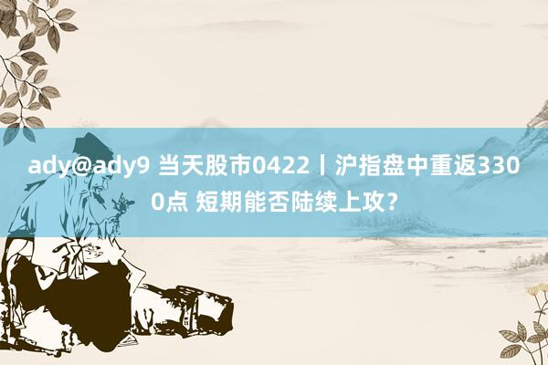 ady@ady9 当天股市0422丨沪指盘中重返3300点 短期能否陆续上攻？