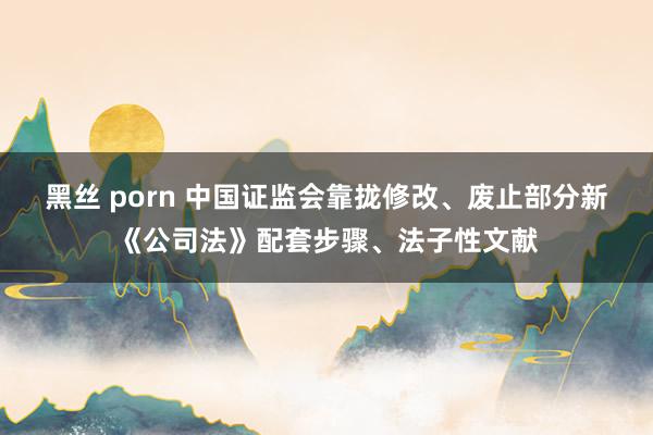 黑丝 porn 中国证监会靠拢修改、废止部分新《公司法》配套步骤、法子性文献