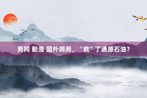 男同 動漫 国外阛阓，“救”了通源石油？