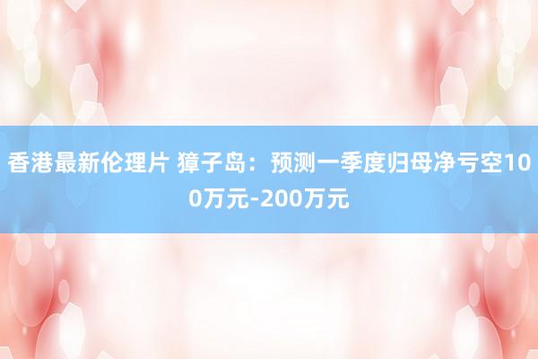 香港最新伦理片 獐子岛：预测一季度归母净亏空100万元-200万元