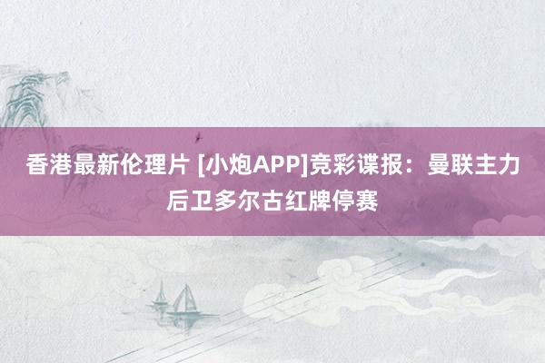 香港最新伦理片 [小炮APP]竞彩谍报：曼联主力后卫多尔古红牌停赛