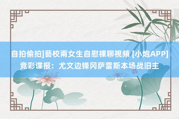 自拍偷拍]藝校兩女生自慰裸聊視頻 [小炮APP]竞彩谍报：尤文边锋冈萨雷斯本场战旧主
