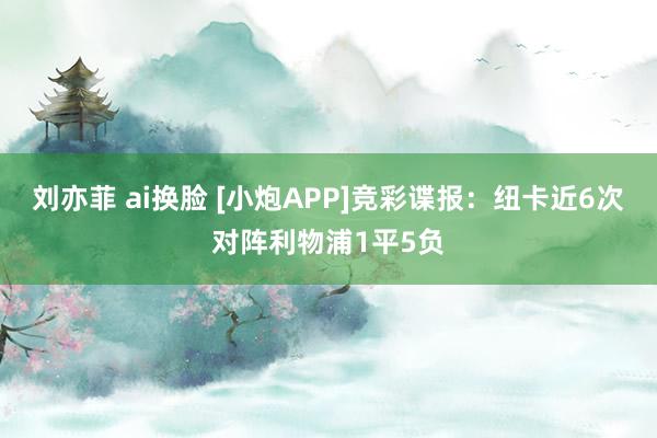 刘亦菲 ai换脸 [小炮APP]竞彩谍报：纽卡近6次对阵利物浦1平5负