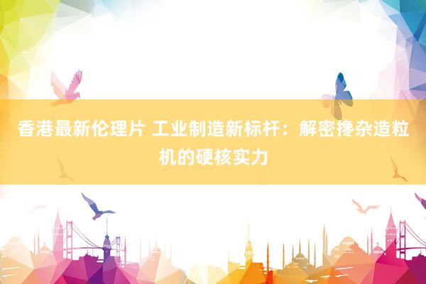 香港最新伦理片 工业制造新标杆：解密搀杂造粒机的硬核实力