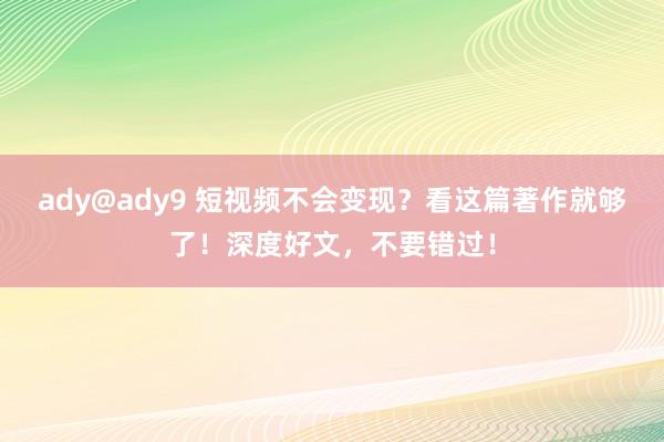 ady@ady9 短视频不会变现？看这篇著作就够了！深度好文，不要错过！