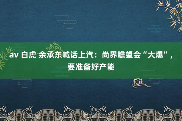 av 白虎 余承东喊话上汽：尚界瞻望会“大爆”，要准备好产能