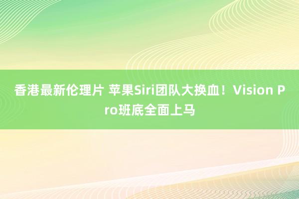 香港最新伦理片 苹果Siri团队大换血！Vision Pro班底全面上马