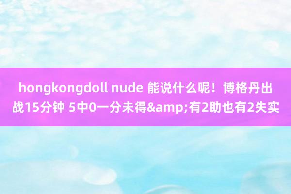 hongkongdoll nude 能说什么呢！博格丹出战15分钟 5中0一分未得&有2助也有2失实