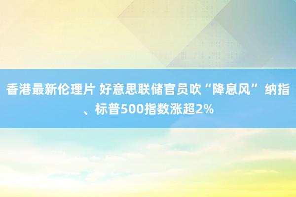 香港最新伦理片 好意思联储官员吹“降息风” 纳指、标普500指数涨超2%