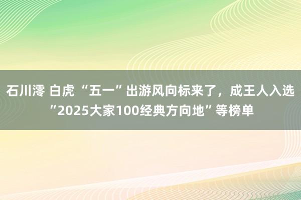 石川澪 白虎 “五一”出游风向标来了，成王人入选“2025大家100经典方向地”等榜单