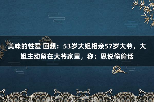美味的性爱 回想：53岁大姐相亲57岁大爷，大姐主动留在大爷家里，称：思说偷偷话