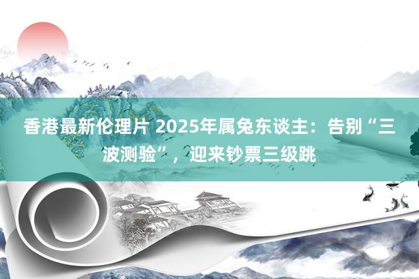 香港最新伦理片 2025年属兔东谈主：告别“三波测验”，迎来钞票三级跳