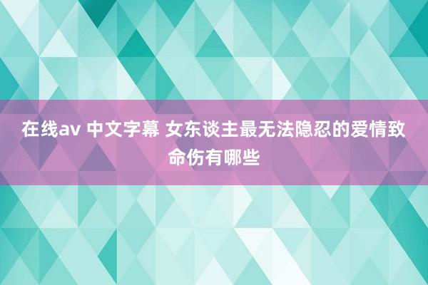 在线av 中文字幕 女东谈主最无法隐忍的爱情致命伤有哪些