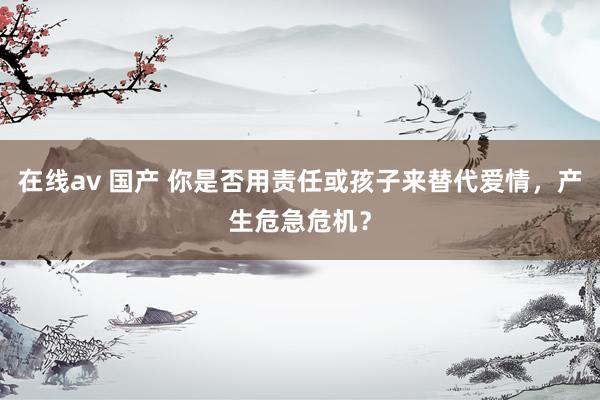 在线av 国产 你是否用责任或孩子来替代爱情，产生危急危机？