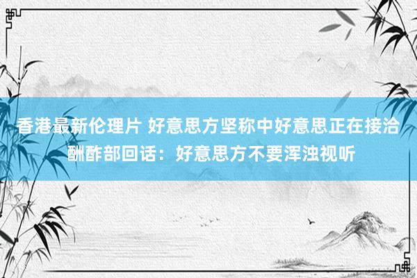 香港最新伦理片 好意思方坚称中好意思正在接洽 酬酢部回话：好意思方不要浑浊视听