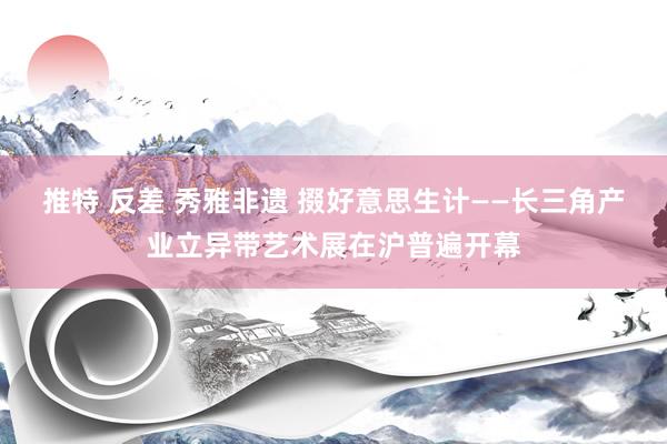 推特 反差 秀雅非遗 掇好意思生计——长三角产业立异带艺术展在沪普遍开幕