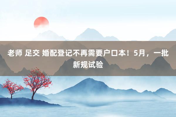 老师 足交 婚配登记不再需要户口本！5月，一批新规试验