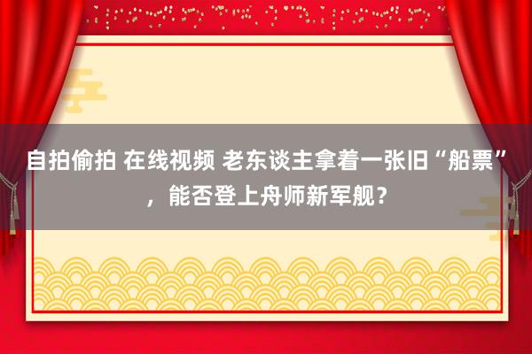 自拍偷拍 在线视频 老东谈主拿着一张旧“船票”，能否登上舟师新军舰？