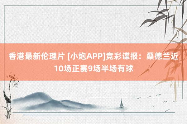 香港最新伦理片 [小炮APP]竞彩谍报：桑德兰近10场正赛9场半场有球